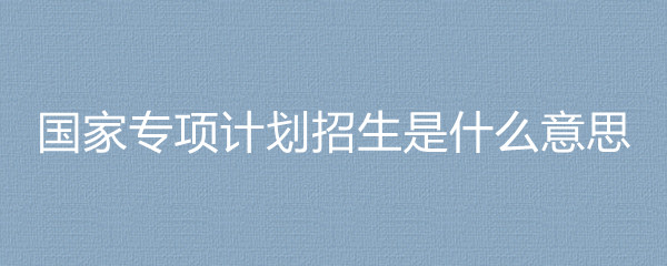 国家专项计划招生高校_全国专项计划招生_贫困地区招生专项计划