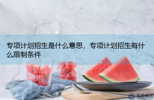 专项计划招生是什么意思，专项计划招生有什么限制条件