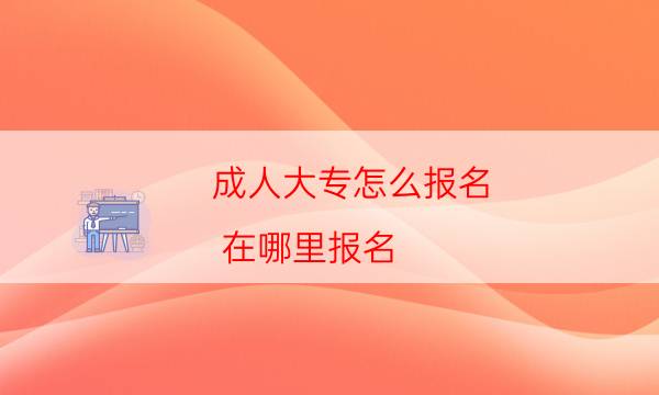 成人大专怎么报名,有什么要求（满足这些条件）