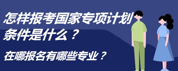 怎样报考国家专项计划条件是什么？在哪报名有哪些专业？