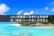 2023西藏成人高考什么时候考试（西藏2023年成人高考怎么报名）